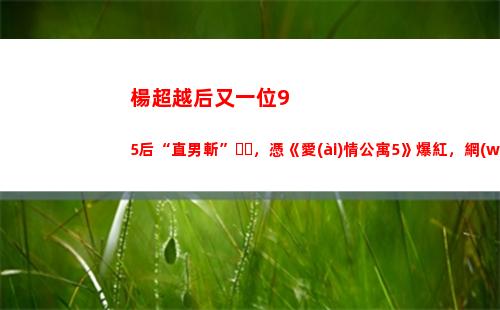 楊超越后又一位95后“直男斬”，憑《愛(ài)情公寓5》爆紅，網(wǎng)友：王俊凱 廣末涼子？(楊超越是不是一線)